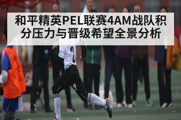 和平精英PEL联赛4AM战队积分压力与晋级希望全景分析 - kayun