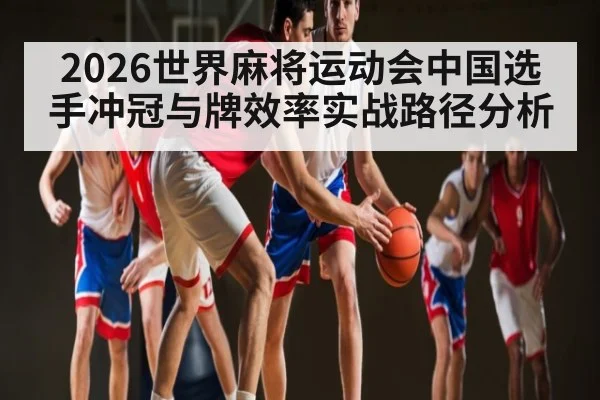 2026世界麻将运动会中国选手冲冠与牌效率实战路径分析 - kayun