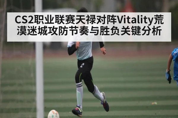 CS2职业联赛天禄对阵Vitality荒漠迷城攻防节奏与胜负关键分析 - kayun