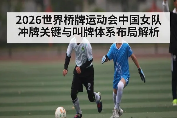 2026世界桥牌运动会中国女队冲牌关键与叫牌体系布局解析 - kayun